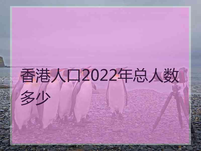 香港人口2022年总人数多少
